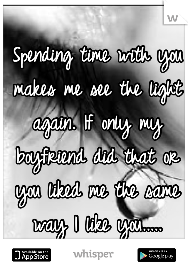 Spending time with you makes me see the light again. If only my boyfriend did that or you liked me the same way I like you.....