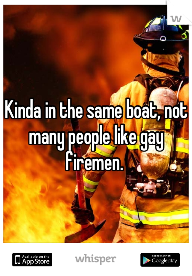 Kinda in the same boat, not many people like gay firemen. 