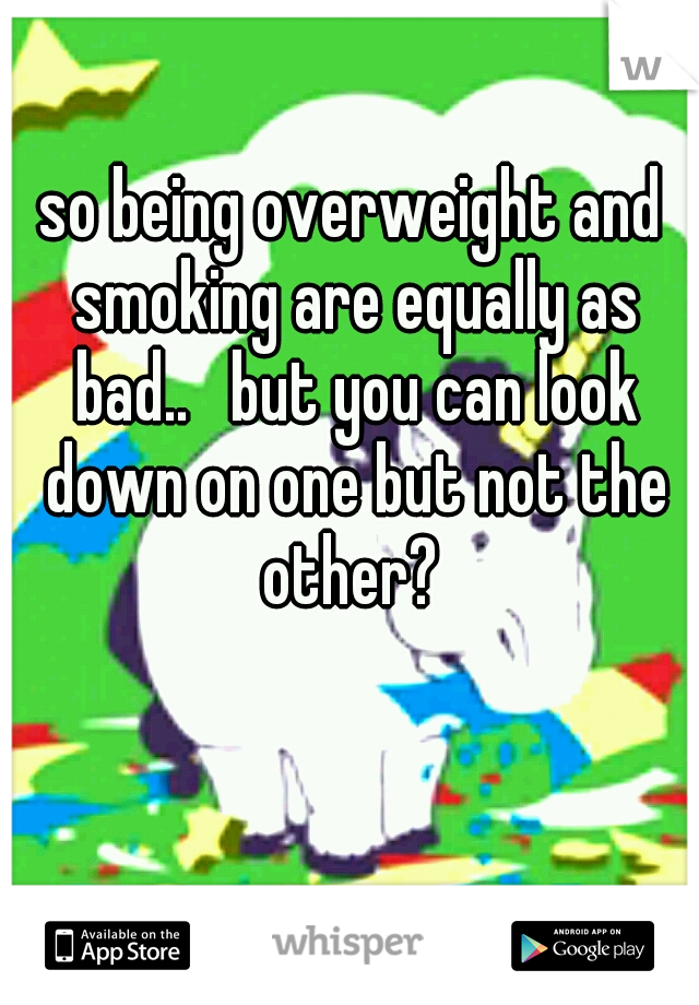 so being overweight and smoking are equally as bad..   but you can look down on one but not the other? 