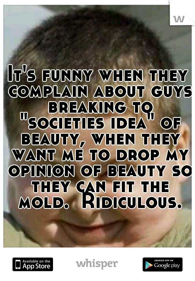 It's funny when they complain about guys breaking to "societies idea" of beauty, when they want me to drop my opinion of beauty so they can fit the mold.  Ridiculous.