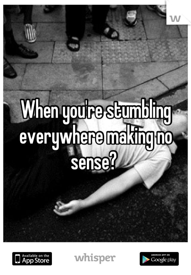 When you're stumbling everywhere making no sense? 