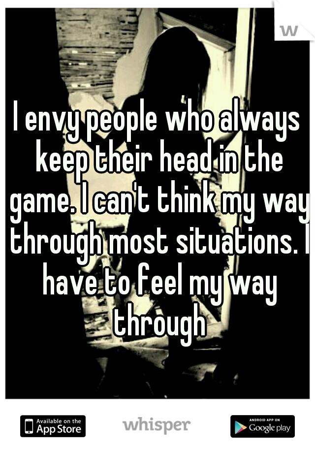 I envy people who always keep their head in the game. I can't think my way through most situations. I have to feel my way through