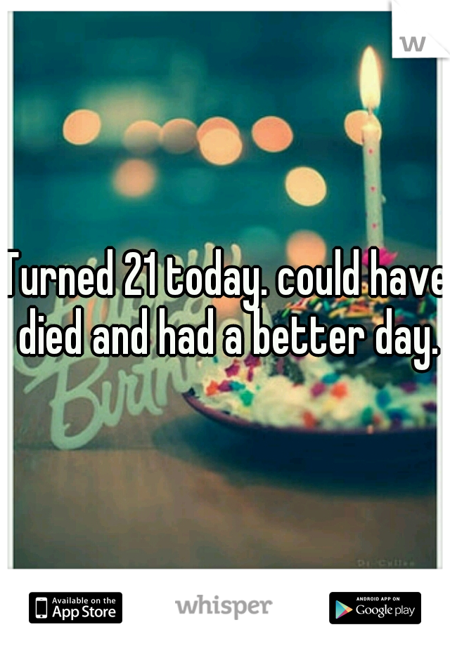 Turned 21 today. could have died and had a better day.