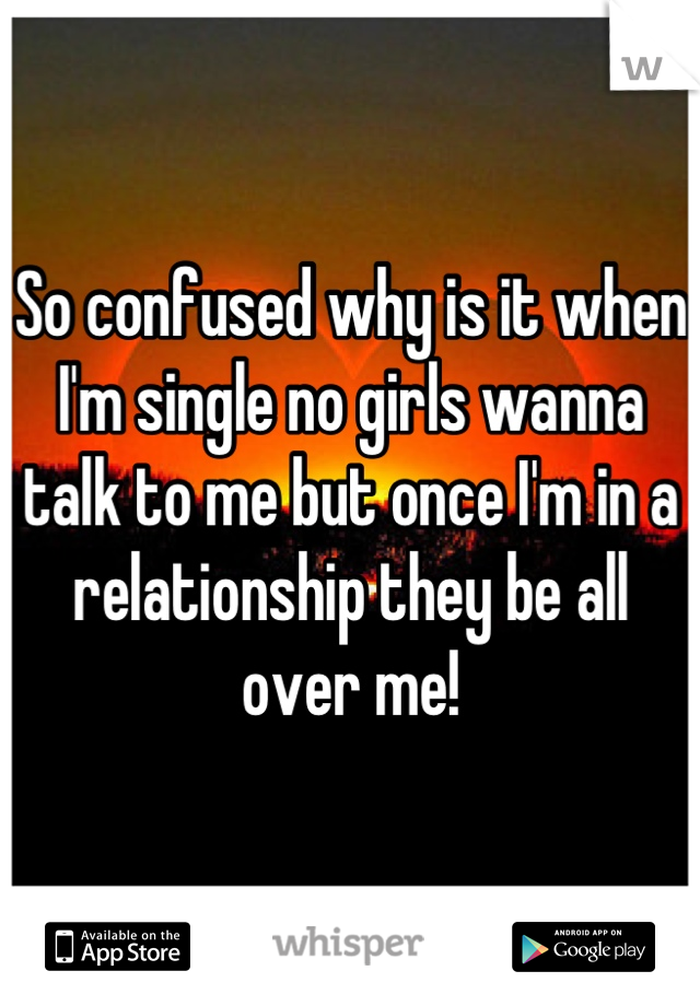 So confused why is it when I'm single no girls wanna talk to me but once I'm in a relationship they be all over me!