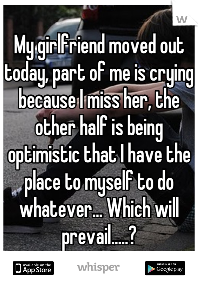 My girlfriend moved out today, part of me is crying because I miss her, the other half is being optimistic that I have the place to myself to do whatever... Which will prevail.....?
