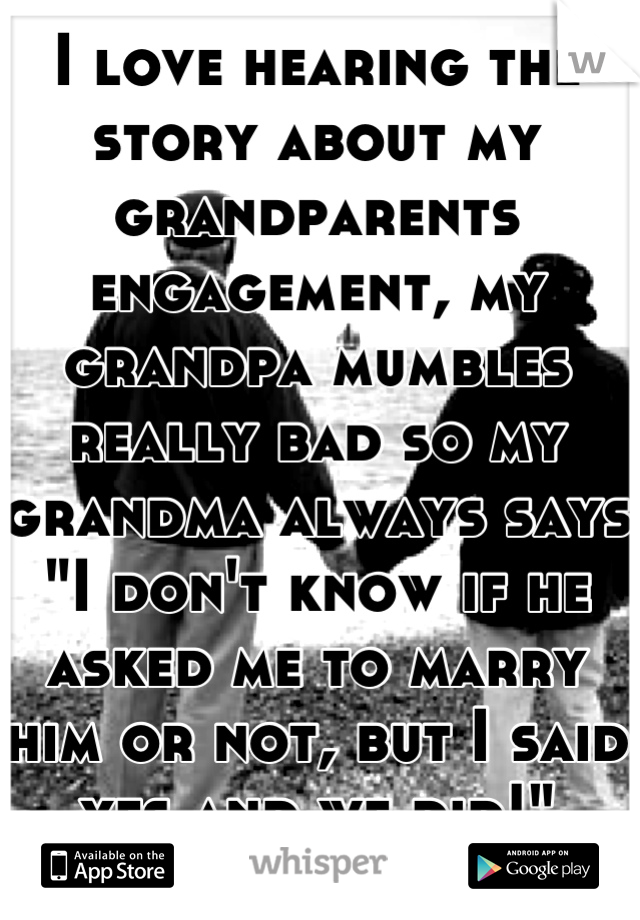 I love hearing the story about my grandparents engagement, my grandpa mumbles really bad so my grandma always says "I don't know if he asked me to marry him or not, but I said yes and we did!"