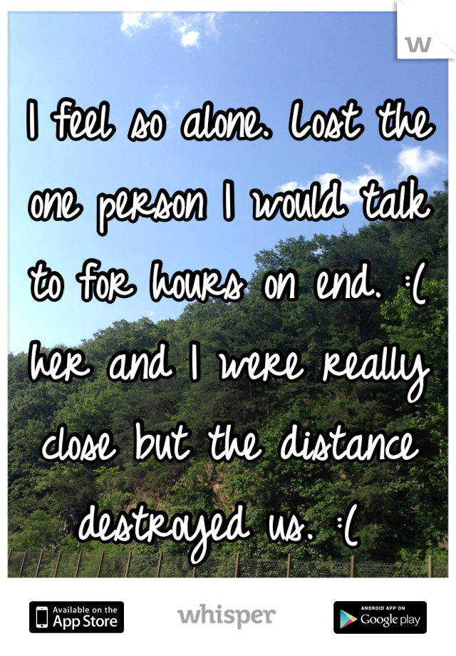 I feel so alone. Lost the one person I would talk to for hours on end. :( her and I were really close but the distance destroyed us. :( 