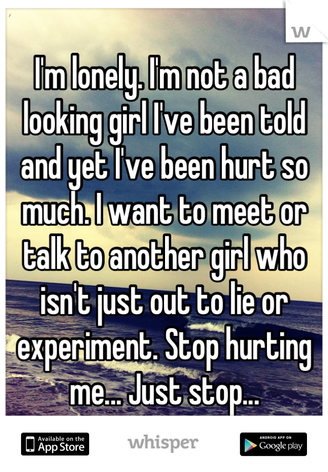 I'm lonely. I'm not a bad looking girl I've been told and yet I've been hurt so much. I want to meet or talk to another girl who isn't just out to lie or experiment. Stop hurting me... Just stop...