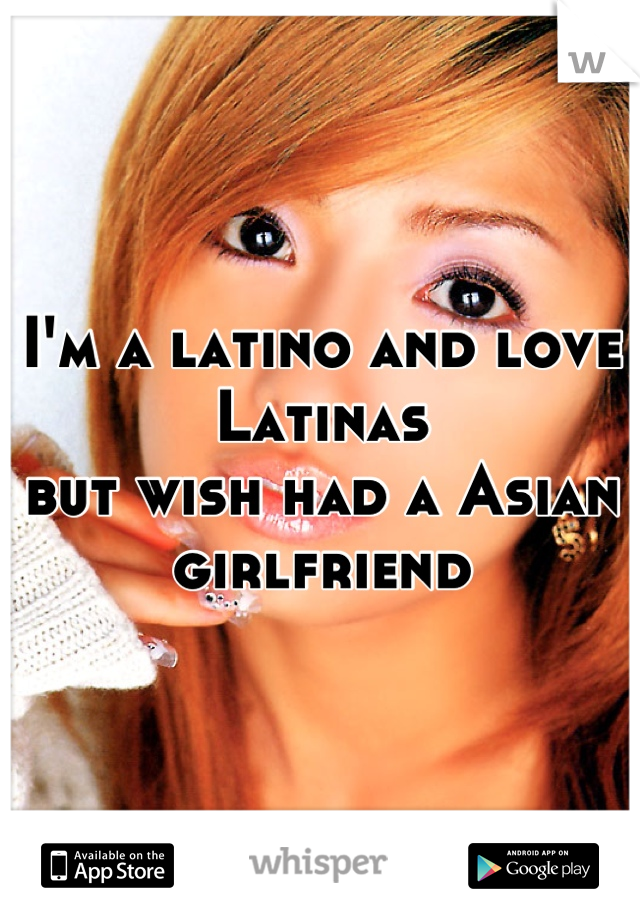 I'm a latino and love Latinas 
but wish had a Asian girlfriend