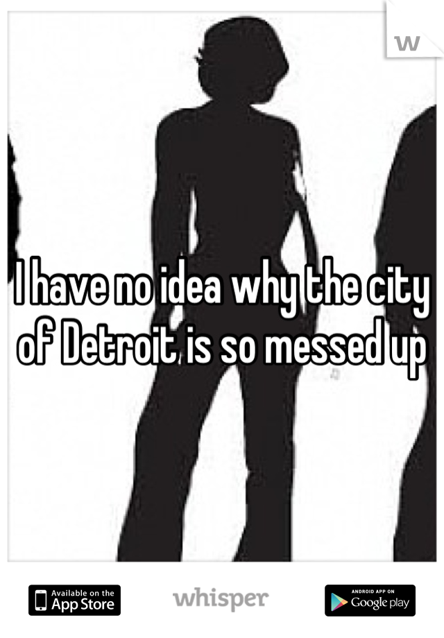 I have no idea why the city of Detroit is so messed up