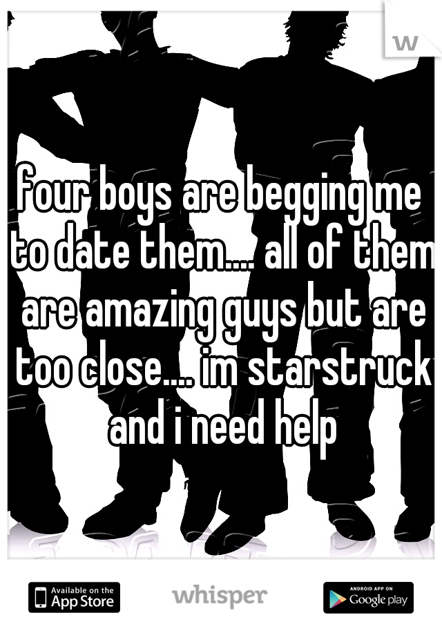 four boys are begging me to date them.... all of them are amazing guys but are too close.... im starstruck and i need help