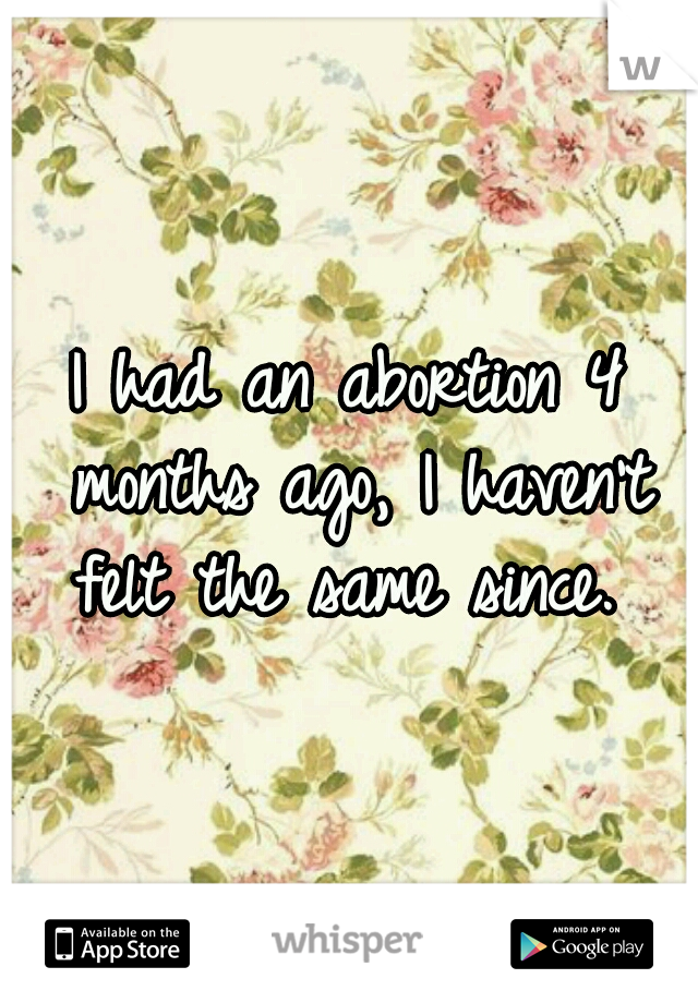 I had an abortion 4 months ago, I haven't felt the same since. 