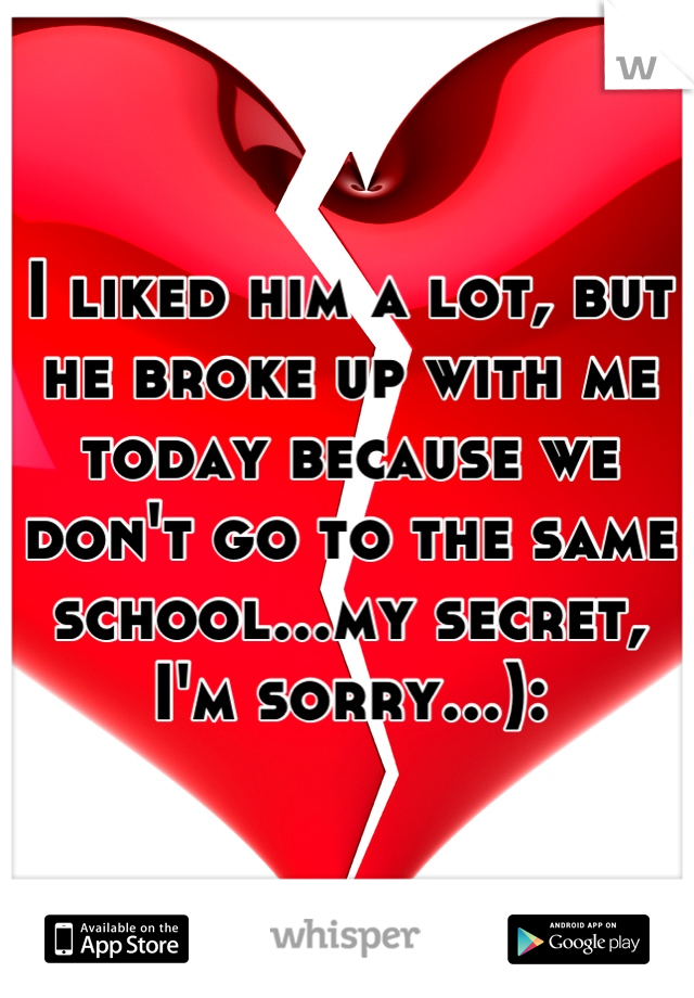 I liked him a lot, but he broke up with me today because we don't go to the same school...my secret, I'm sorry...):