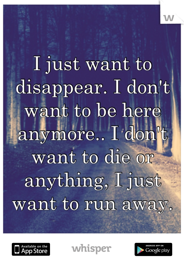 I just want to disappear. I don't want to be here anymore.. I don't want to die or anything, I just want to run away.
