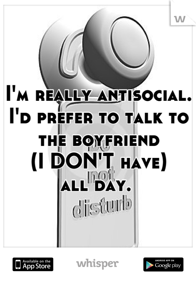 I'm really antisocial. 
I'd prefer to talk to
the boyfriend 
(I DON'T have) 
all day. 