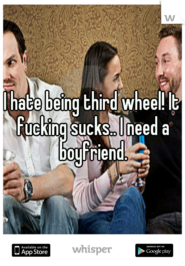 I hate being third wheel! It fucking sucks.. I need a boyfriend.