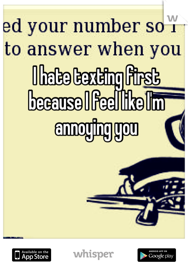 I hate texting first because I feel like I'm annoying you