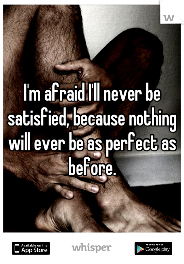 I'm afraid I'll never be satisfied, because nothing will ever be as perfect as before.
