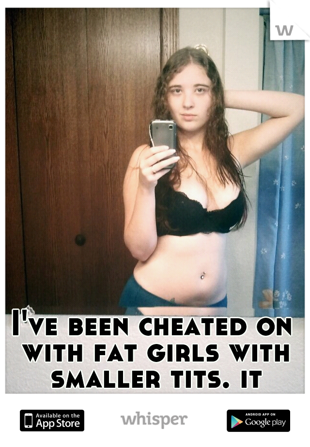 I've been cheated on with fat girls with smaller tits. it could be worse.