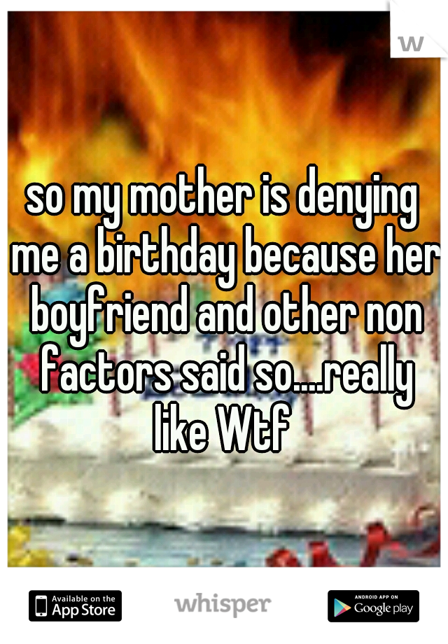 so my mother is denying me a birthday because her boyfriend and other non factors said so....really like Wtf 