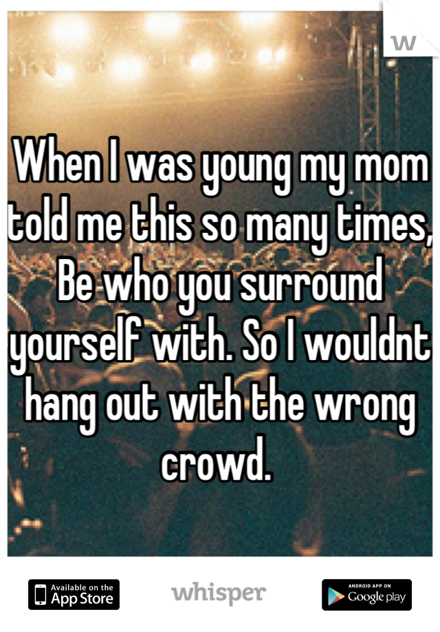 When I was young my mom told me this so many times, Be who you surround yourself with. So I wouldnt hang out with the wrong crowd. 