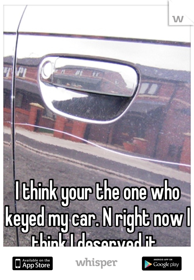 I think your the one who keyed my car. N right now I think I deserved it. 