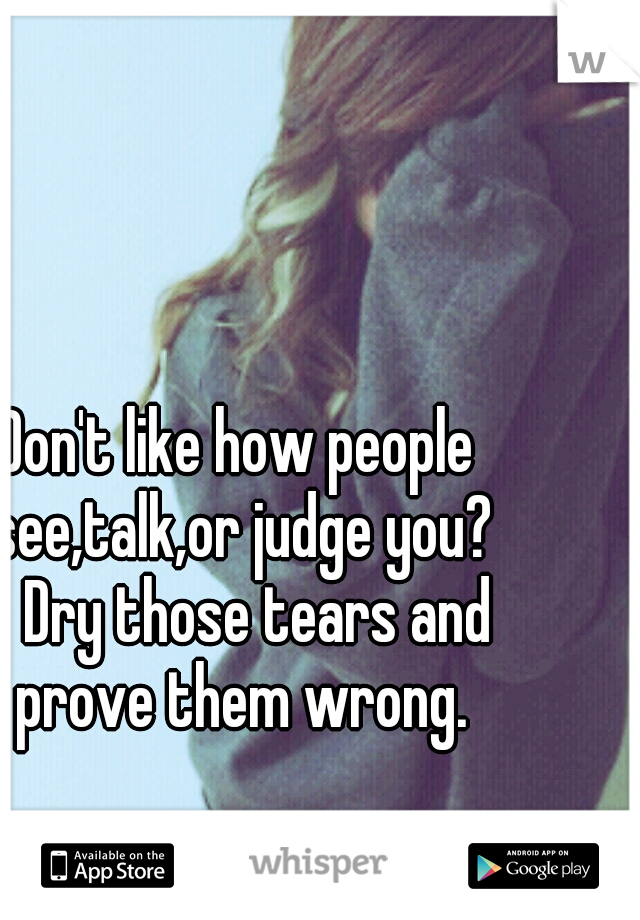 Don't like how people see,talk,or judge you? 
Dry those tears and prove them wrong.
