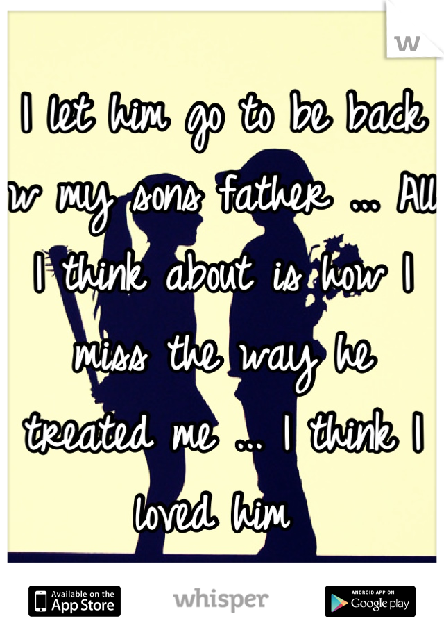 I let him go to be back w my sons father ... All I think about is how I miss the way he treated me ... I think I loved him 