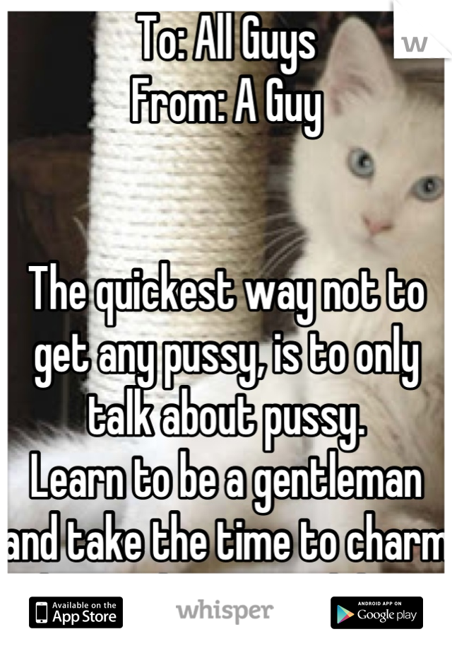 To: All Guys
From: A Guy


The quickest way not to get any pussy, is to only talk about pussy.
Learn to be a gentleman and take the time to charm her. Make it worth her while.
You're welcome.