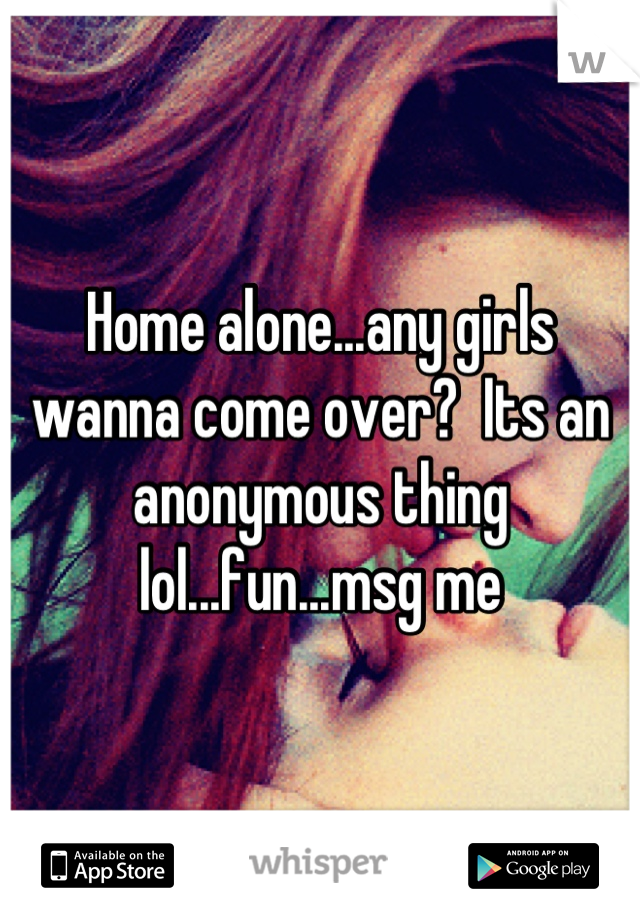 Home alone...any girls wanna come over?  Its an anonymous thing lol...fun...msg me