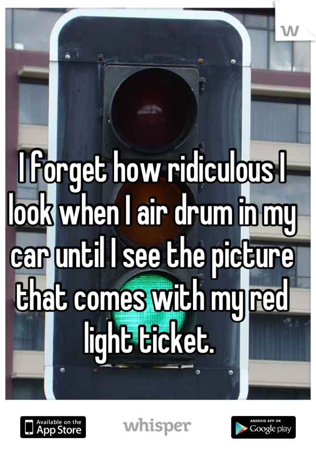 I forget how ridiculous I look when I air drum in my car until I see the picture that comes with my red light ticket. 