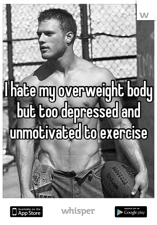 I hate my overweight body but too depressed and unmotivated to exercise