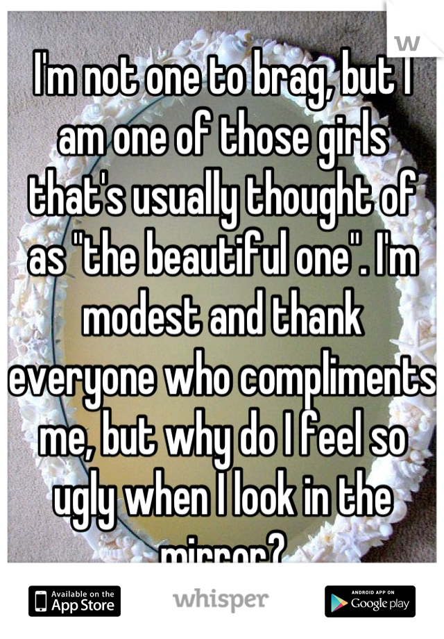 I'm not one to brag, but I am one of those girls that's usually thought of as "the beautiful one". I'm modest and thank everyone who compliments me, but why do I feel so ugly when I look in the mirror?