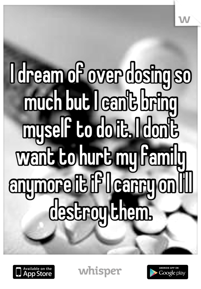 I dream of over dosing so much but I can't bring myself to do it. I don't want to hurt my family anymore it if I carry on I'll destroy them.