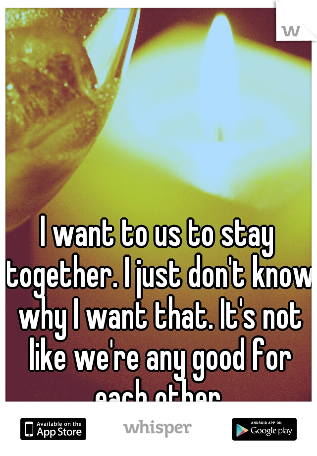 I want to us to stay together. I just don't know why I want that. It's not like we're any good for each other.