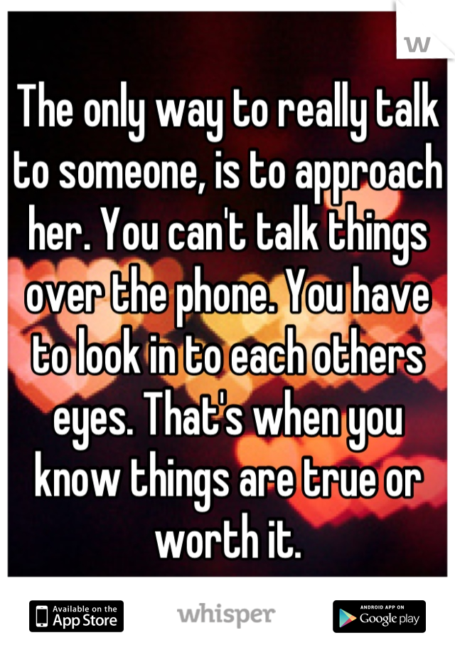 The only way to really talk to someone, is to approach her. You can't talk things over the phone. You have to look in to each others eyes. That's when you know things are true or worth it.