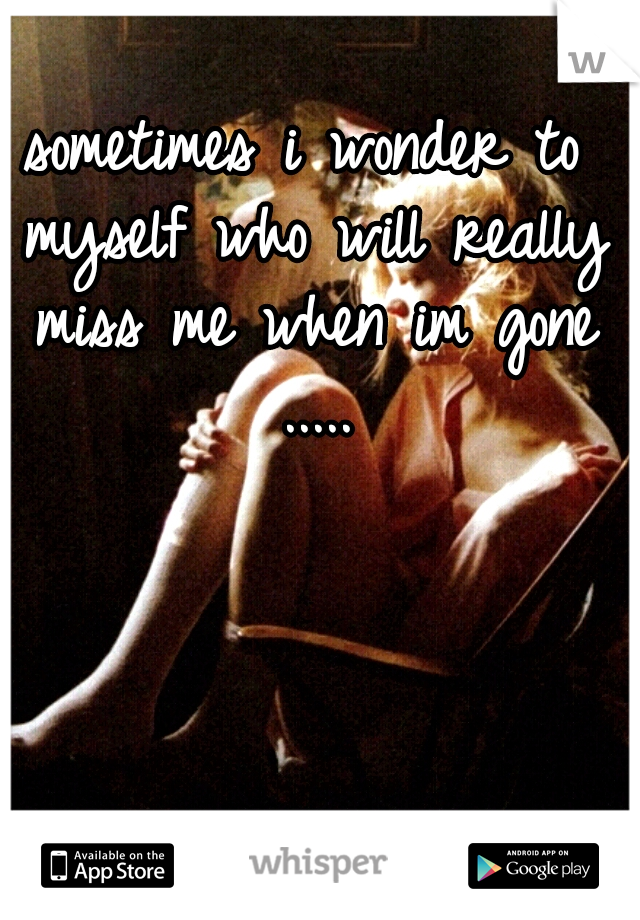 sometimes i wonder to myself who will really miss me when im gone .....