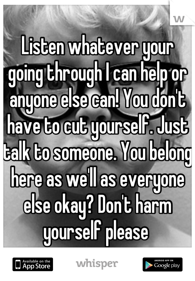 Listen whatever your going through I can help or anyone else can! You don't have to cut yourself. Just talk to someone. You belong here as we'll as everyone else okay? Don't harm yourself please 