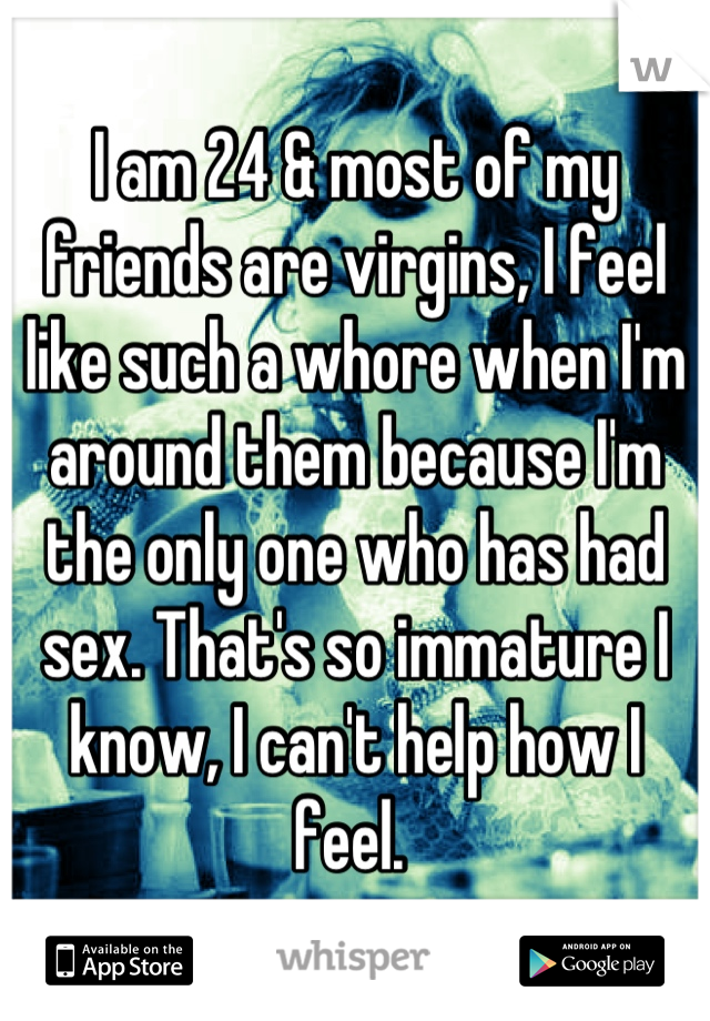 I am 24 & most of my friends are virgins, I feel like such a whore when I'm around them because I'm the only one who has had sex. That's so immature I know, I can't help how I feel. 
