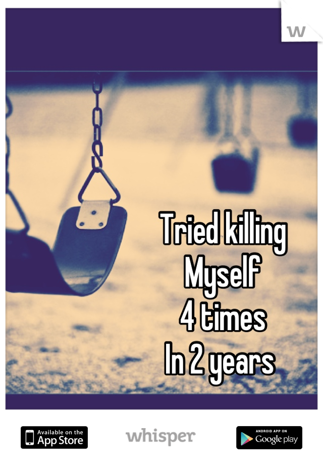 Tried killing 
Myself 
4 times
In 2 years 