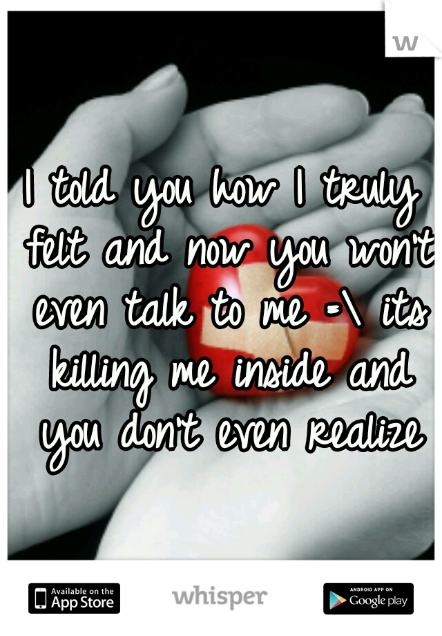 I told you how I truly felt and now you won't even talk to me =\ its killing me inside and you don't even realize