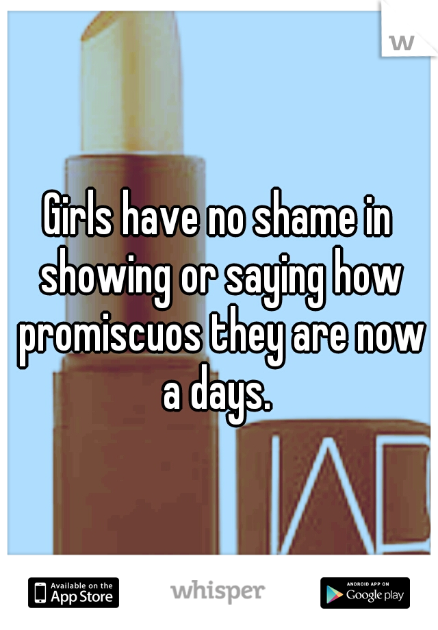 Girls have no shame in showing or saying how promiscuos they are now a days. 
