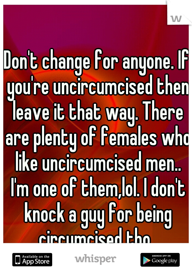 Don't change for anyone. If you're uncircumcised then leave it that way. There are plenty of females who like uncircumcised men.. I'm one of them,lol. I don't knock a guy for being circumcised tho. 