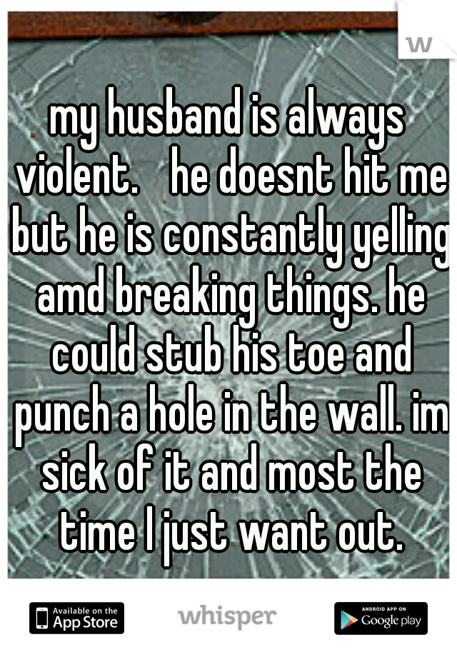 my husband is always violent.
 he doesnt hit me but he is constantly yelling amd breaking things. he could stub his toe and punch a hole in the wall. im sick of it and most the time I just want out.