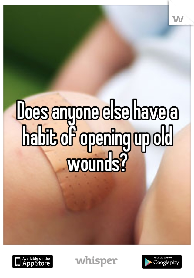 Does anyone else have a habit of opening up old wounds?