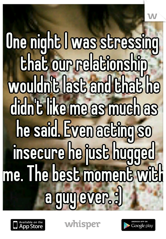 One night I was stressing that our relationship wouldn't last and that he didn't like me as much as he said. Even acting so insecure he just hugged me. The best moment with a guy ever. :)