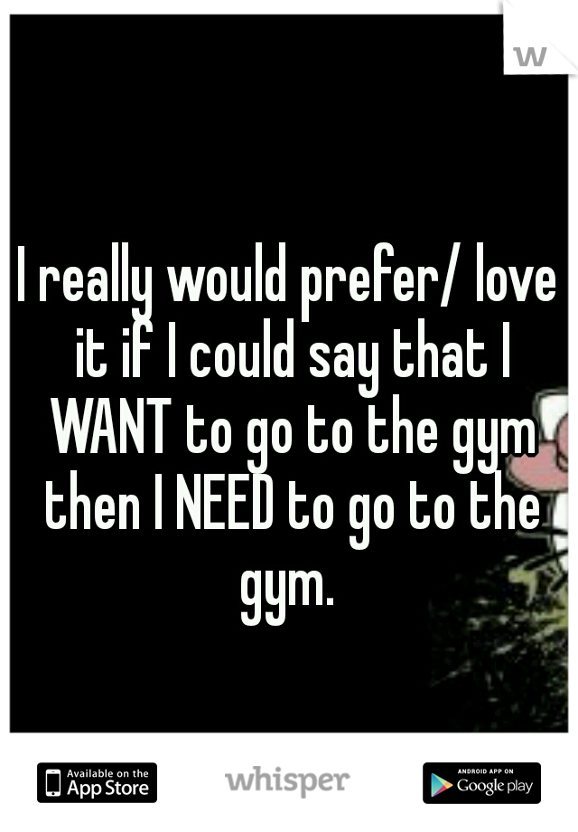 I really would prefer/ love it if I could say that I WANT to go to the gym then I NEED to go to the gym. 