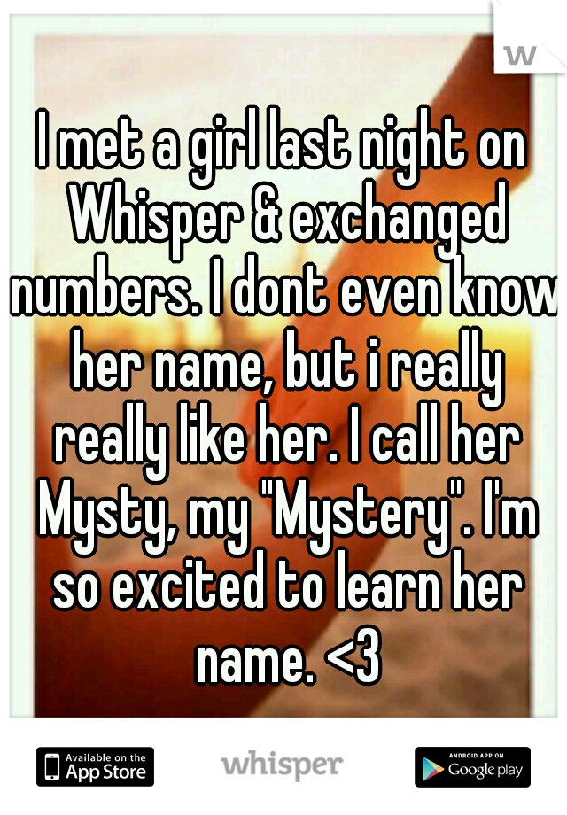 I met a girl last night on Whisper & exchanged numbers. I dont even know her name, but i really really like her. I call her Mysty, my "Mystery". I'm so excited to learn her name. <3
