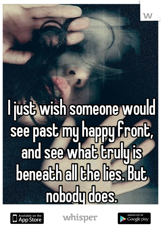 I just wish someone would see past my happy front, and see what truly is beneath all the lies. But nobody does.