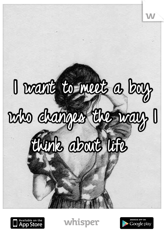 I want to meet a boy who changes the way I think about life 